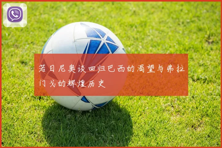 若日尼奥谈回归巴西的渴望与弗拉门戈的辉煌历史