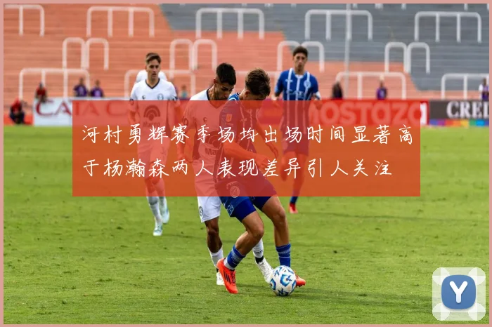 河村勇辉赛季场均出场时间显著高于杨瀚森两人表现差异引人关注