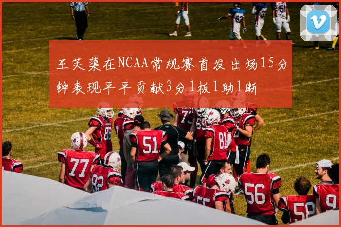王芙蕖在NCAA常规赛首发出场15分钟表现平平贡献3分1板1助1断