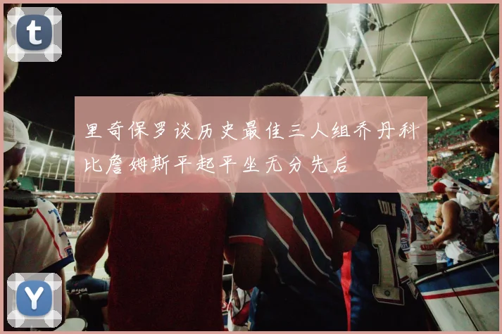 里奇保罗谈历史最佳三人组乔丹科比詹姆斯平起平坐无分先后