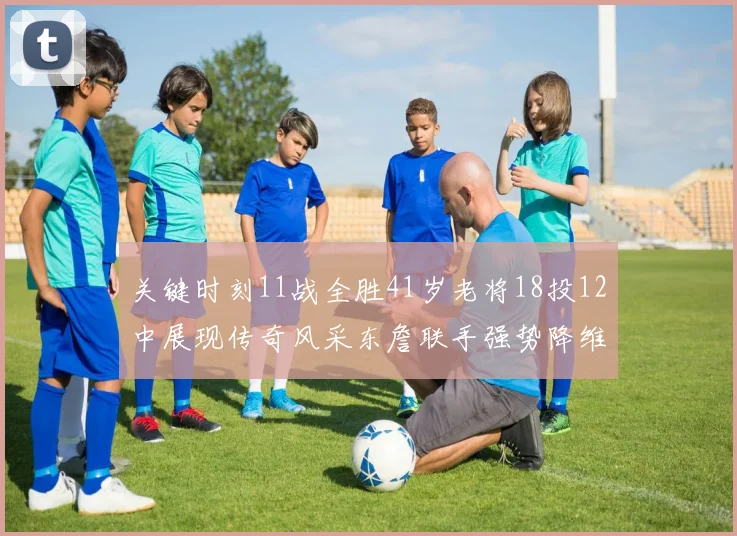 关键时刻11战全胜41岁老将18投12中展现传奇风采东詹联手强势降维打击