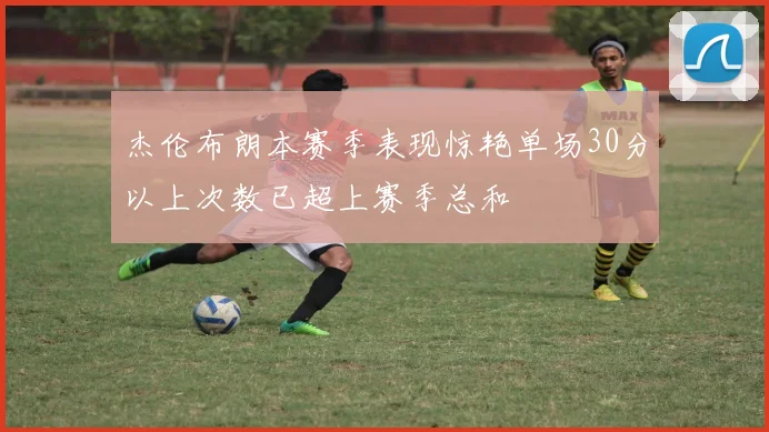 杰伦布朗本赛季表现惊艳单场30分以上次数已超上赛季总和
