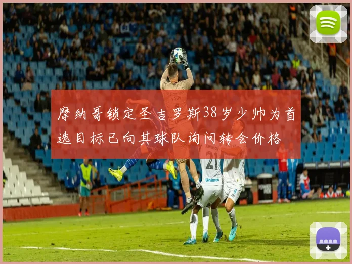 摩纳哥锁定圣吉罗斯38岁少帅为首选目标已向其球队询问转会价格