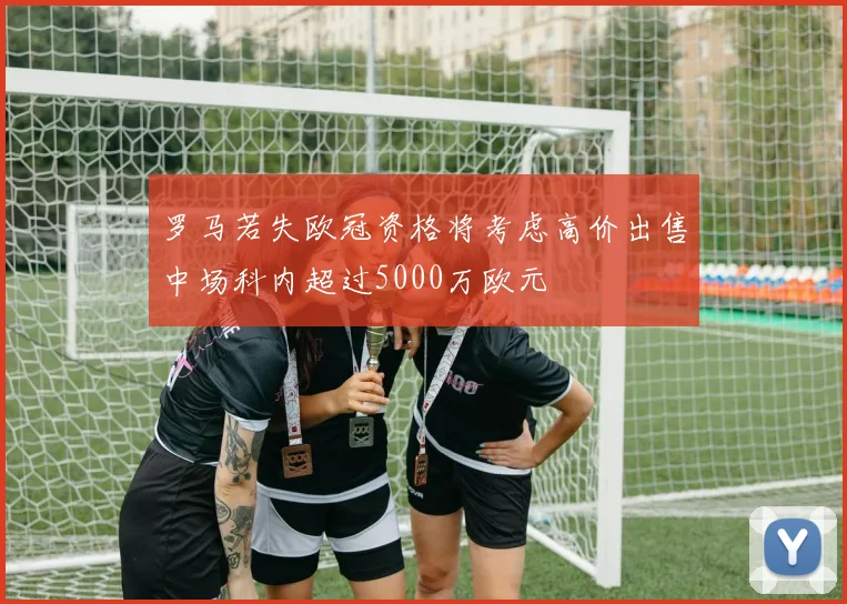 罗马若失欧冠资格将考虑高价出售中场科内超过5000万欧元