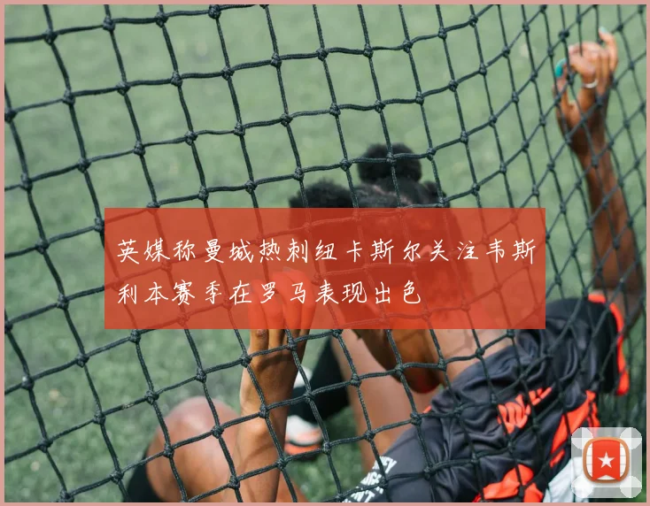 英媒称曼城热刺纽卡斯尔关注韦斯利本赛季在罗马表现出色