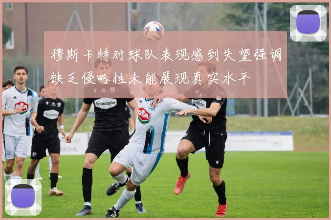 穆斯卡特对球队表现感到失望强调缺乏侵略性未能展现真实水平