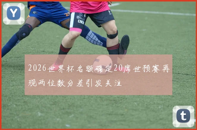 2026世界杯名额确定20席世预赛再现两位数分差引发关注