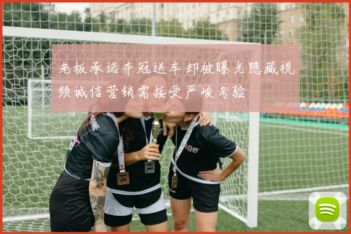 老板承诺夺冠送车却被曝光隐藏视频诚信营销需接受严峻考验