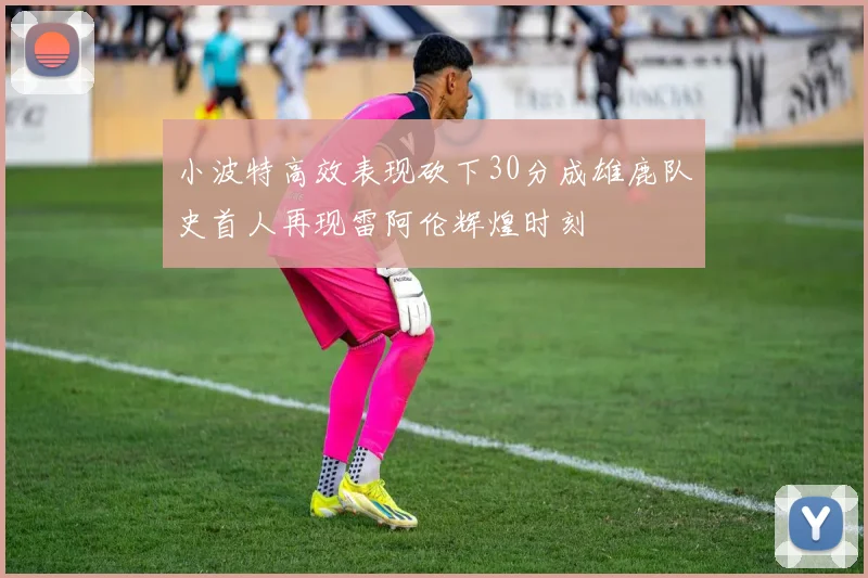 小波特高效表现砍下30分成雄鹿队史首人再现雷阿伦辉煌时刻