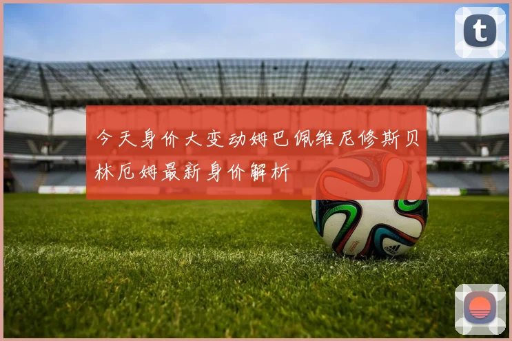 今天身价大变动姆巴佩维尼修斯贝林厄姆最新身价解析