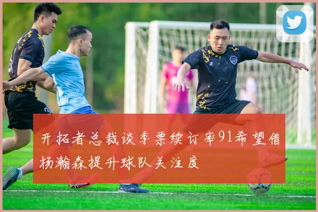 开拓者总裁谈季票续订率91希望借杨瀚森提升球队关注度