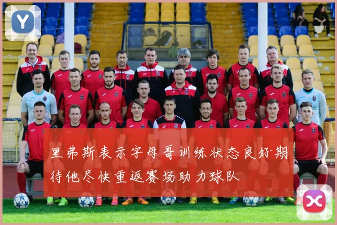 里弗斯表示字母哥训练状态良好期待他尽快重返赛场助力球队