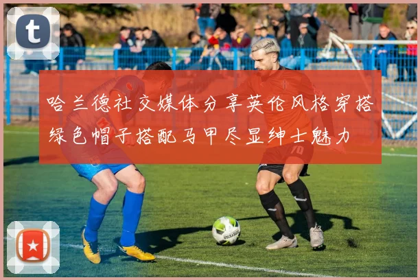 哈兰德社交媒体分享英伦风格穿搭绿色帽子搭配马甲尽显绅士魅力