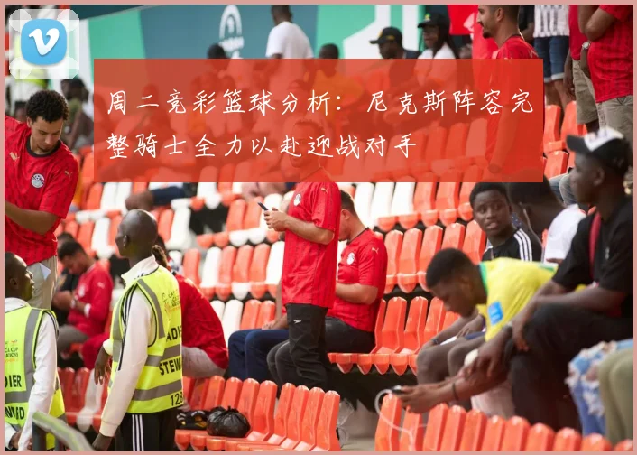 周二竞彩篮球分析：尼克斯阵容完整骑士全力以赴迎战对手