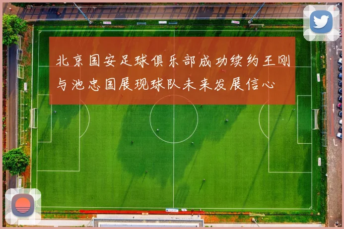 北京国安足球俱乐部成功续约王刚与池忠国展现球队未来发展信心