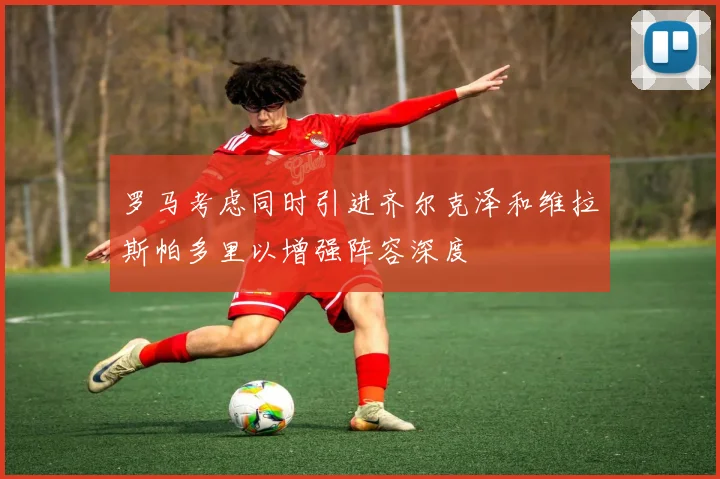 罗马考虑同时引进齐尔克泽和维拉斯帕多里以增强阵容深度