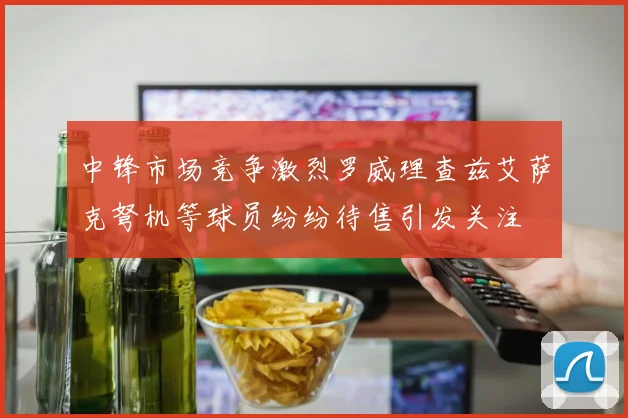 中锋市场竞争激烈罗威理查兹艾萨克弩机等球员纷纷待售引发关注