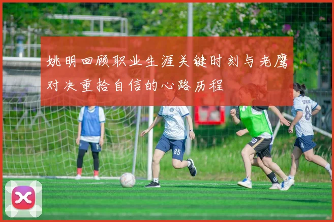 姚明回顾职业生涯关键时刻与老鹰对决重拾自信的心路历程