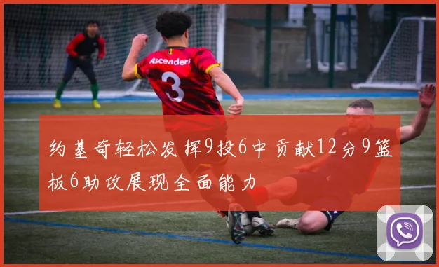 约基奇轻松发挥9投6中贡献12分9篮板6助攻展现全面能力