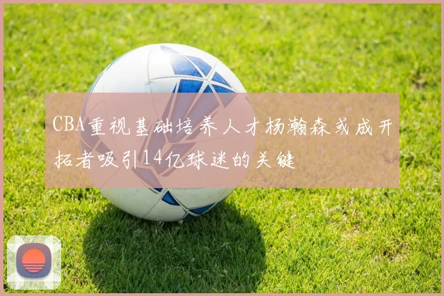 CBA重视基础培养人才杨瀚森或成开拓者吸引14亿球迷的关键