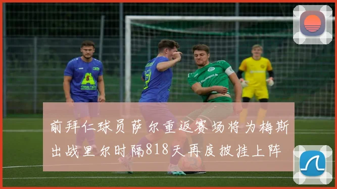 前拜仁球员萨尔重返赛场将为梅斯出战里尔时隔818天再度披挂上阵