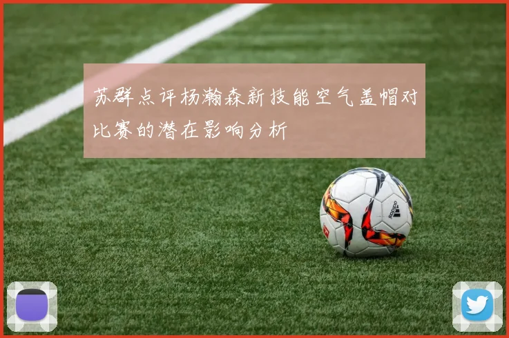 苏群点评杨瀚森新技能空气盖帽对比赛的潜在影响分析