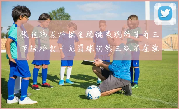 张佳玮点评掘金稳健表现约基奇三节轻松打卡无罚球仍然三双不在意
