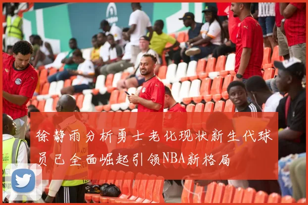徐静雨分析勇士老化现状新生代球员已全面崛起引领NBA新格局