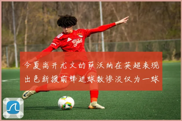 今夏离开尤文的萨沃纳在英超表现出色新援前锋进球数惨淡仅为一球