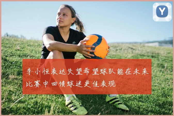 李小恒表达失望希望球队能在未来比赛中回馈球迷更佳表现