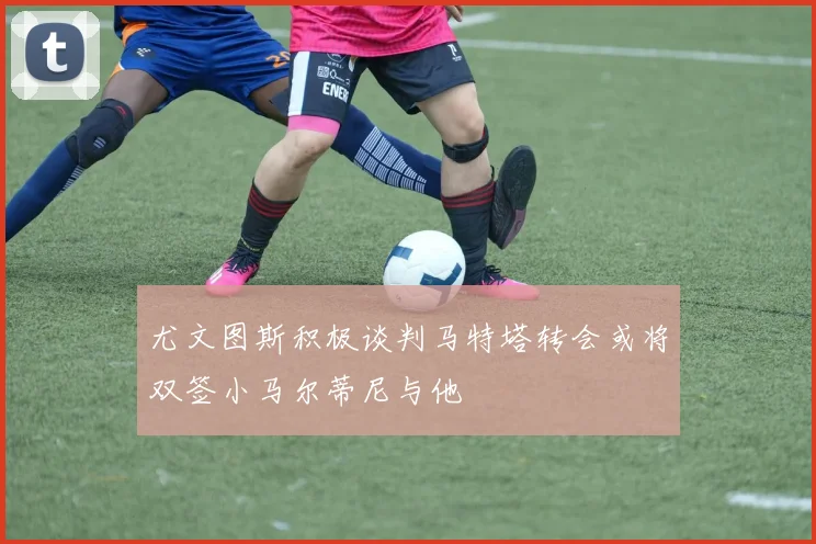 尤文图斯积极谈判马特塔转会或将双签小马尔蒂尼与他